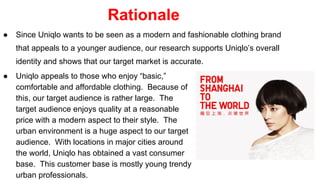 Rationale
● Since Uniqlo wants to be seen as a modern and fashionable clothing brand
that appeals to a younger audience, our research supports Uniqlo’s overall
identity and shows that our target market is accurate.
● Uniqlo appeals to those who enjoy “basic,”
comfortable and affordable clothing. Because of
this, our target audience is rather large. The
target audience enjoys quality at a reasonable
price with a modern aspect to their style. The
urban environment is a huge aspect to our target
audience. With locations in major cities around
the world, Uniqlo has obtained a vast consumer
base. This customer base is mostly young trendy
urban professionals.
 