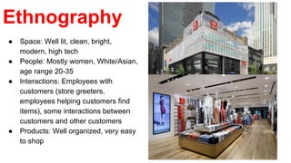 Ethnography
● Space: Well lit, clean, bright,
modern, high tech
● People: Mostly women, White/Asian,
age range 20-35
● Interactions: Employees with
customers (store greeters,
employees helping customers find
items), some interactions between
customers and other customers
● Products: Well organized, very easy
to shop
 
