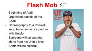 Flash Mob ⚡
- Beginning of April
- Organized outside of the
Bean
- Choreography to a Pharrell
song because he is a partner
with Uniqlo
- Everyone will be wearing
shirts from his Uniqlo love
- Shirts will be colorful
 