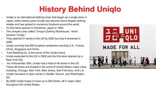 History Behind Uniqlo
- Uniqlo is an international clothing chain that began as a single store in
Japan; within twenty years Uniqlo has become Asia’s largest clothing
retailer and has spread to numerous locations around the world.
- It’s first store opened in Hiroshima, Japan in 1984.
- The company was called “Unique Clothing Warehouse,” which
became “Uniqlo.”
- They opened 21 stores in the UK by 2002 but only 8 remained in
2006.
- Uniqlo currently has 800 locations worldwide including U.S., France,
China, Singapore and China.
- Fast Retailing Co. is the owner of the Uniqlo brand.
- Uniqlo expanded to the US in 2006 and the first store opened up in
New York City.
- As of November 30th, Uniqlo had a total of 48 stores in the US.
These 48 stores are located in the some of United State’s major cities,
including, Chicago, New York, New Jersey, San Francisco, and L.A.
- Uniqlo has plans to open stores in Seattle, Denver, and Washington
DC.
- By 2020 Uniqlo hopes to have up to 200 stores, all in major cities
throughout the United States.
 