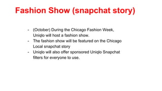 Fashion Show (snapchat story)
- (October) During the Chicago Fashion Week,
Uniqlo will host a fashion show.
- The fashion show will be featured on the Chicago
Local snapchat story
- Uniqlo will also offer sponsored Uniqlo Snapchat
filters for everyone to use.
 