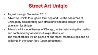 Street Art Uniqlo
- August through December 2016
- Advertise Uniqlo throughout the Loop and South Loop areas of
Chicago by collaborating with street artists to help design a new
extension for Uniqlo
- Artwork will include themes of Chicago, while maintaining the quality
and contemporary aesthetics Uniqlo stands for.
- The street art ads will be placed at bus stops, cta train stops and on
buildings in the south loop (upon agreement).
 