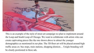 This is an example of the style of street art campaign we plan to implement around
the Loop and South Loop of Chicago. We want to collaborate with artists who can
create captivating pieces like the one shown above to attract the younger
demographics as mentioned in our plan. The 3D floor art will be placed around high
traffic areas ex: bus stops, train stations, shopping districts… Uniqlo branding will
be clearly positioned in these ads.
 