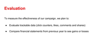 Evaluation
To measure the effectiveness of our campaign, we plan to:
● Evaluate trackable data (click counters, likes, comments and shares)
● Compare financial statements from previous year to see gains or losses
 