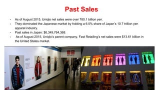 Past Sales
- As of August 2015, Uniqlo net sales were over 780.1 billion yen.
- They dominated the Japanese market by holding a 6.5% share of Japan’s 10.7 trillion yen
apparel industry.
- Past sales in Japan: $6,349,764,368.
- As of August 2015, Uniqlo’s parent company, Fast Retailing’s net sales were $13.61 billion in
the United States market.
 