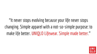 “It never stops evolving because your life never stops
changing. Simple apparel with a not-so-simple purpose: to
make life better. UNIQLO Lifewear. Simple made better.”
 