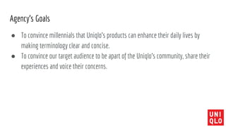 Agency’s Goals
● To convince millennials that Uniqlo’s products can enhance their daily lives by
making terminology clear and concise.
● To convince our target audience to be apart of the Uniqlo’s community, share their
experiences and voice their concerns.
 