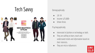 Tech Savvy Demographically:
● 18-34
● Income $25,000+
● Urban Areas
Psychographically:
● Interested in fashion or technology or both.
● They are willing to learn, teach and
understand trends and information based on
their interests.
● They are micro-influencers
 