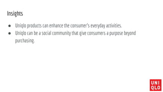 Insights
● Uniqlo products can enhance the consumer’s everyday activities.
● Uniqlo can be a social community that give consumers a purpose beyond
purchasing.
 