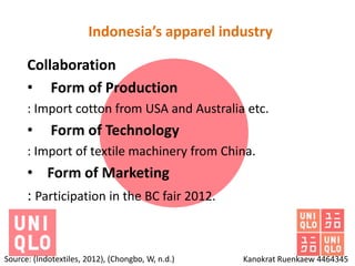 Indonesia’s apparel industry

      Collaboration
      • Form of Production
      : Import cotton from USA and Australia etc.
      •      Form of Technology
      : Import of textile machinery from China.
      • Form of Marketing
      : Participation in the BC fair 2012.


Source: (Indotextiles, 2012), (Chongbo, W, n.d.)   Kanokrat Ruenkaew 4464345
 