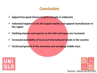 Conclusion
 Apparel has good chance to grow strongly in Indonesia

 Indonesia happens to be the largest textiles and apparel manufacturer in
  the region

 Clothing imports and exports to the USA and Japan are increased

 Increased availability of local and international brands in the country

 Continued growth in the economy and emerging middle class




                                                     Rachata Takiennud 4472336
 