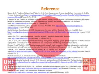 Reference
Brown, S., J., Pendleton-Jullian, A. and Adler, R., 2010 From Engagement to Ecotone: Land-Grant Universities in the 21st
Century. Available from: http://www.changemag.org/Archives/Back%20Issues/November-December%202010/engagement-
to-ecotone-full.html [Access 16 Feb 2013]
Chongbo, W., n.d.. Studies on Indonesia textile and garment industry:current situation,challenges,government's policies ans
prospects. Indonesia's government 's policies towards textile industry and prospects, unknown, 1-6. Available
from: http://www6.cityu.edu.hk/ [Accessed 14 February 2013]
Euro Monitor international, 2012, Apparel in Indonesia. Available from: http://www.euromonitor.com/apparel-in-
indonesia/report [Access 14 Feb 2013]
Global Business Guide Indonesia, 2012, Manufacturing Overview of Fiber, Textiles & Garments. Available from:
http://www.gbgindonesia.com/en/manufacturing/article/2011/overview_of_fibre_textiles_and_garments.php [Access 14 Feb
2013]
Indotextiles, 2012. Textile Indonesia at "Sourcing at magic". Indonesia: Indotextiles. Available
from: http://www.indotextiles.com/ [Accessed 14 February 2013]
Lidia, M. et al., 2012. The asian journal of technology management. Applying system dynamics approach to the fast fashion
supply chain: case study of an SME in Indonesia. The asian journal of technology management, 5 (1), 42.
Romano P., and Vinelli A., 2001,"Quality management in a supply chain perspective: Strategic and operative choices in a
textile-apparel network", International Journal of Operations & Production Management, Vol. 21 Issue: 4 pp. 446 - 460
Roger, C., 2012. Inside the indonesian textile industry, WTIN, 16 May 2012. Available
from:http://ei.wtin.com/article/qS9YQX6qldE/2012/05/16/focus_inside_the_indonesian_textile_industry/[Accessed Date 15
February 2013].
Plunkett Research, n.d., Introduction to the Apparel & Textiles Industry. Available from:
http://www.plunkettresearch.com/apparel-textiles-clothing-market-research/industry-trends [Access 14 Feb 2013]
Source Asean Quality Textiles & Apparel, 2010. Indonesia textile and apparel Industry profile. Thailand: thaitextile. Available
from:http://www.thaitextile.org/iu_backup/link_content/Market/SourceASEAN_Indonesia_profile_100811.pdf [Accessed 14
Febuary 2013]
USDA Foreign Agricultural Service, 2012.Indonesia cotton and products annual report 2012. Unknown:USDA, ID1209.
Available from:http://www.thefarmsite.com/reports/contents/indoncotapril12.pdf[Accessed 15 February 2013].
Zigiaris, S., 2000. Supply chain management. Unknown. Available
from:http://www.adi.pt/docs/innoregio_supp_management.pdf[Accessed 15 February 2013].
 