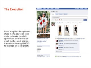 The Execution




Users are given the option to
share their pictures on their
social networks, to solicit
opinions of their friends on
which clothes work best on
them (thus allowing UNIQLO
to leverage on social proof).
 