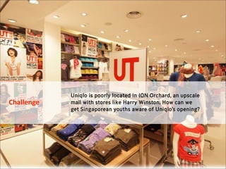 Uniqlo is poorly located in ION Orchard, an upscale
Challenge   mall with stores like Harry Winston. How can we
            get Singaporean youths aware of Uniqlo’s opening?
 