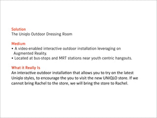 Solution
The Uniqlo Outdoor Dressing Room

Medium
• A video-enabled interactive outdoor installation leveraging on
 Augmented Reality.
• Located at bus-stops and MRT stations near youth centric hangouts.

What it Really Is
An  interac*ve  outdoor  installa*on  that  allows  you  to  try  on  the  latest  
Uniqlo  styles,  to  encourage  the  you  to  visit  the  new  UNIQLO  store.  If  we  
cannot  bring  Rachel  to  the  store,  we  will  bring  the  store  to  Rachel.
 