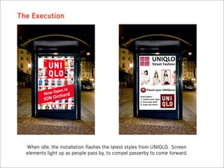 The Execution




  When idle, the installation flashes the latest styles from UNIQLO. Screen
  elements light up as people pass by, to compel passerby to come forward.
 