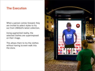 The Execution



When a person comes forward, they
are invited to select styles to try
out from UNIQLO’s latest collection.

Using augmented reality, the
selected clothes are superimposed
on their image.

This allows them to try the clothes
without having to even walk into
the store.
 