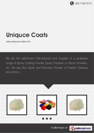 08377807975
A Member of
Uniquce Coats
www.uniqucecoats.com
Recovered Powder Coatings Polyester Coating Powder Powder Coating Powders Pure Epoxy
Powder Epoxy Polyester Powder Epoxy Hybrid Powder Pure Polyester Powder for Genset
Canopies Pure Polyester Powder for Outdoor Furniture Epoxy Polyester Powder for AC
compressors Epoxy Polyester Powder for Electric Motors Epoxy Polyester Powder for
Automotive Radiators Recovered Powder Coatings Polyester Coating Powder Powder Coating
Powders Pure Epoxy Powder Epoxy Polyester Powder Epoxy Hybrid Powder Pure Polyester
Powder for Genset Canopies Pure Polyester Powder for Outdoor Furniture Epoxy Polyester
Powder for AC compressors Epoxy Polyester Powder for Electric Motors Epoxy Polyester Powder
for Automotive Radiators Recovered Powder Coatings Polyester Coating Powder Powder
Coating Powders Pure Epoxy Powder Epoxy Polyester Powder Epoxy Hybrid Powder Pure
Polyester Powder for Genset Canopies Pure Polyester Powder for Outdoor Furniture Epoxy
Polyester Powder for AC compressors Epoxy Polyester Powder for Electric Motors Epoxy
Polyester Powder for Automotive Radiators Recovered Powder Coatings Polyester Coating
Powder Powder Coating Powders Pure Epoxy Powder Epoxy Polyester Powder Epoxy Hybrid
Powder Pure Polyester Powder for Genset Canopies Pure Polyester Powder for Outdoor
Furniture Epoxy Polyester Powder for AC compressors Epoxy Polyester Powder for Electric
Motors Epoxy Polyester Powder for Automotive Radiators Recovered Powder Coatings Polyester
Coating Powder Powder Coating Powders Pure Epoxy Powder Epoxy Polyester Powder Epoxy
Hybrid Powder Pure Polyester Powder for Genset Canopies Pure Polyester Powder for Outdoor
We are the well-known Manufacturer and Supplier of a qualitative
range of Epoxy Coating Powder, Epoxy Polyester or Hybrid Powders,
etc. We also Buy Expiry and Recovery Powder of Powder Coatings
from MNCs.
 