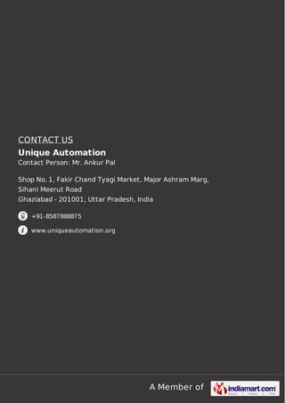 A Member of
CONTACT US
Unique Automation
Contact Person: Mr. Ankur Pal
Shop No. 1, Fakir Chand Tyagi Market, Major Ashram Marg,
Sihani Meerut Road
Ghaziabad - 201001, Uttar Pradesh, India
+91-8587888875
www.uniqueautomation.org
 