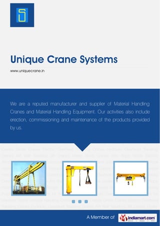 A Member of
Unique Crane Systems
www.uniquecrane.in
Material Handling Cranes Industrial Cranes Girder Cranes Electric Overhead Traveling
Cranes Hydraulic Overhead Traveling Cranes AVI Wall Traveling JIB Cranes Under Slung
Cranes Wire Rope Hoists Electric Winches Freight Elevators Industrial Cranes for Loading and
unloading Purposes Wire Rope Hoists for Assembly Floors Hydraulic Overhead Traveling
Cranes for Machine Shops Material Handling Cranes Industrial Cranes Girder Cranes Electric
Overhead Traveling Cranes Hydraulic Overhead Traveling Cranes AVI Wall Traveling JIB
Cranes Under Slung Cranes Wire Rope Hoists Electric Winches Freight Elevators Industrial
Cranes for Loading and unloading Purposes Wire Rope Hoists for Assembly Floors Hydraulic
Overhead Traveling Cranes for Machine Shops Material Handling Cranes Industrial
Cranes Girder Cranes Electric Overhead Traveling Cranes Hydraulic Overhead Traveling
Cranes AVI Wall Traveling JIB Cranes Under Slung Cranes Wire Rope Hoists Electric
Winches Freight Elevators Industrial Cranes for Loading and unloading Purposes Wire Rope
Hoists for Assembly Floors Hydraulic Overhead Traveling Cranes for Machine Shops Material
Handling Cranes Industrial Cranes Girder Cranes Electric Overhead Traveling Cranes Hydraulic
Overhead Traveling Cranes AVI Wall Traveling JIB Cranes Under Slung Cranes Wire Rope
Hoists Electric Winches Freight Elevators Industrial Cranes for Loading and unloading
Purposes Wire Rope Hoists for Assembly Floors Hydraulic Overhead Traveling Cranes for
Machine Shops Material Handling Cranes Industrial Cranes Girder Cranes Electric Overhead
Traveling Cranes Hydraulic Overhead Traveling Cranes AVI Wall Traveling JIB Cranes Under
We are a reputed manufacturer and supplier of Material Handling
Cranes and Material Handling Equipment. Our activities also include
erection, commissioning and maintenance of the products provided
by us.
 