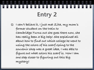 Entry 2
I can’t believe it, I just met Zita, my mom’s
former student on the train to
Cambridge.Turns out she goes there now, she
has really been a big help! She explained all
about how to find out which college he went to
using the colors of his scarf.Going to the
souvenir shop was a great idea, I was able to
figure out what colors his scarf is. Now I am
one step closer to figuring out this big
mystery!
 