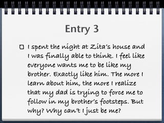 Entry 3
I spent the night at Zita’s house and
I was finally able to think. I feel like
everyone wants me to be like my
brother. Exactly like him. The more I
learn about him, the more I realize
that my dad is trying to force me to
follow in my brother’s footsteps. But
why? Why can’t I just be me?
 