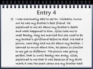 Entry 4
I was eventually able to see Dr. Nickalls, turns
out he was my brother’s best friend. He
explained to me all about my brother’s death
and what happened to him. Giles took me to
meet Becky, they are married but she used to be
my brother’s girlfriend before he died. We had a
picnic, were they told me all about my brother. I
learned so much about him, he seems so similar
to me yet so different. The picnic was going
perfect, that is until Becky ran away. Giles,
explained to me that it was because of my birth
mark.It was the exact same one my brother had!
 