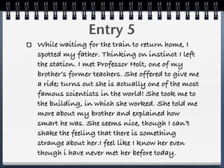Entry 5
While waiting for the train to return home, I
spotted my father. Thinking on instinct I left
the station. I met Professor Holt, one of my
brother’s former teachers. She offered to give me
a ride; turns out she is actually one of the most
famous scientists in the world! She took me to
the building, in which she worked. She told me
more about my brother and explained how
smart he was. She seems nice, though I can’t
shake the feeling that there is something
strange about her.I feel like I know her even
though i have never met her before today.
 