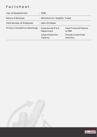 F a c t s h e e t
Year of Establishment : 2008
Nature of Business : Manufacturer, Supplier, Trader
Total Number of Employees : Upto 10 People
Primary Competitive Advantage : Experienced R & D
Department
Good Financial Position
& TQM
Large Production
Capacity
Provide Customized
Solutions
 