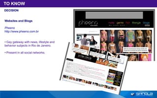TO KNOW
DECISION


Websites and Blogs

Pheeno
http://www.pheeno.com.br


• Gay gateway with news, lifestyle and
behavior subjects in Rio de Janeiro.

• Present in all social networks.
 