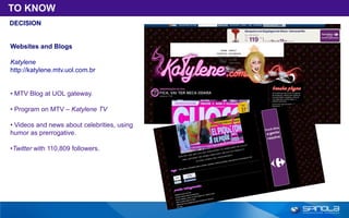 TO KNOW
DECISION


Websites and Blogs

Katylene
http://katylene.mtv.uol.com.br


• MTV Blog at UOL gateway.

• Program on MTV – Katylene TV

• Videos and news about celebrities, using
humor as prerrogative.

•Twitter with 110,809 followers.
 