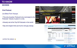 TO KNOW
DECISION


Viral Podcast

Las Bibas From Vizcaya

• The only brazilian Podcast to be nominated to the
Podcasts´ Oscars 3 years in a role.

• Already set at the Top 50 Podcasts in the world.

• Djs and singers that use humor and gay slangs.




LISTEN THE JINGLE
 