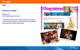 TO LIKE
TEST


Websites and Blogs

Cleycianne
http://www.cleycianne.com

• Casual and humorous website where the author
comments photos and events envolving celebrities,
and post funny videos and news.
 