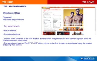 TO LIKE                                                                                           TO LOVE
TEST / RECOMMENDATION


Websites and Blogs

Disponível
http://www.disponivel.com


• Gay social nerwork.

• Ads on webiste.

• Promotional actions:

- To send some condoms to the user that has more favorites and get their and their partners´opinion about the
product (possibility of creating loyalty).
- The website can give an “ENJOY IT - KIT” with condoms to the first 10 users to volunteered using the product
and giving their opinion.
 