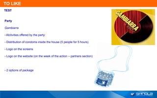 TO LIKE
TEST


Party

Gambiarra

• Atctivities offered by the party:

- Distribution of condoms inside the house (5 people for 5 hours)

- Logo on the screens

- Logo on the website (on the week of the action – partners section)



- 2 options of package
 