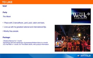 TO LIKE
TEST


Party

The Week


• Place with 2 dancefloors, yard, pool, cabin and bars.

• Line-up with he greatest national and international Djs.

• Mostly Gay people.


Package:
- Rotative Banner for 1 month
-Samplings with free distribution of giveaways/folders twice in a month
-2 E-mail Mkt in 1 month, for The Week clients, with product information
 
