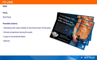 TO LIKE
TEST


Party

Red Party


Possible actions:

• Sampling with male models on the froont door of the party

• Screen projections during the party

• Logo on promotional flyers

• Banner
 
