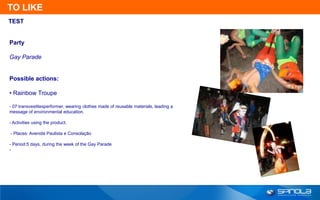 TO LIKE
TEST


Party

Gay Parade


Possible actions:

• Rainbow Troupe

- 07 transvestitesperformer, wearing clothes made of reusable materials, leading a
message of environmental education.

- Activities using the product.

- Places: Avenida Paulista e Consolação

- Period:5 days, during the week of the Gay Parade
-
 