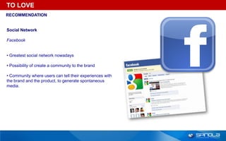 TO LOVE
RECOMMENDATION


Social Network

Facebook


• Greatest social network nowadays

• Possibility of create a community to the brand

• Community where users can tell their experiences with
the brand and the product, to generate spontaneous
media.
 