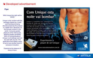  Developed advertisement
  Flyer


With Unique this night will be
          WOW!

Unique is the condom with the
 package shaped as a credit
    card that beyond being
discrete preserves the product
in a better form. Because it is
  the thinnest condom in the
    world, it ensures greater
 pleasure at the intercourse,
  allowing greater sensibility.
  With no contraindications,
Unique is anti-allergic and can
   be used with any lub. The
applicators that makes it easy
to put on are another brand´s
      exclusive innovation.

 Experience the pleasure of
       being Unique.
 