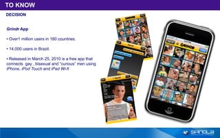 TO KNOW
DECISION


Grindr App

• Over1 million users in 180 countries.

• 14,000 users in Brazil.

• Released in March 25, 2010 is a free app that
connects gay , bisexual and “curious” men using
iPhone, iPod Touch and iPad Wi-fi
 