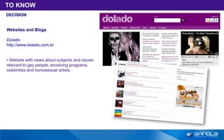 TO KNOW
DECISION


Websites and Blogs

Dolado
http://www.dolado.com.br


• Website with news about subjects and issues
relevant to gay people, envolving programs,
celebrities and homosexual artists.
 