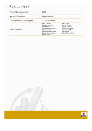 F a c t s h e e t
Year of Establishment : 2005
Nature of Business : Manufacturer
Total Number of Employees : 11 to 25 People
Major Markets :
East Europe East Asia
Central America North Europe
Middle East South America
South/West Europe South East Asia
North America Australia/NZ
Indian Subcontinent Caribbean
East/Middle Africa South/West Africa
North Africa
 