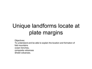 Unique landforms locate at plate margins Objectives: To understand and be able to explain the location and formation of  fold mountains ocean trenches,  composite volcanoes  Shield volcanoes. 