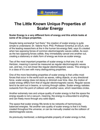 The Little Known Unique Properties of
                  Scalar Energy
Scalar Energy is a very different form of energy and this article looks at
some of its unique properties.

Despite being somewhat "out there," the creation of scalar energy is quite
simple to understand. Dr. Valerie Hunt. PhD, Professor Emeritus at UCLA, one
of the leading researchers at the in the human bio-energy field, says it's created
when two opposing forces of common electromagnetic waves collide. As soon
as the two opposing forces collide, they immediately cancel one another out,
creating a stationary or static form of energy we know as scalar energy.

Two of the most important properties of scalar energy is that one, it is not
Hertzian, meaning it cannot be measured as regular electromagnetic waves
can, and two, it is non-linear like regular electromagnetic waves. This energy is
in a class of it’s own with many distinguishing properties.

One of the more fascinating properties of scalar energy is that unlike most
forces that occur in the world such as waves, rolling objects, or any directional
force, scalar energy does not decay or diminish over time. Also, the motion of
scalar energy differs from that of regular electromagnetic waves. Regular waves
tend to be sent out in beams, or running through cables. Scalar energy radiates
outwards from the point of collision with another wave, which resembles circles.

Another extremely rare and unique quality of scalar energy is that the space the
energy equals is not a vacuum, meaning, the energy is unbounded to anything
and can freely move through any solid object.

The space that scalar energy fills tends to be networks of harmoniously
balanced energies. Yet another rare quality of scalar energy is that it is freely
created throughout the universe, or can be manually created via the collision of
electromagnetic waves.

As previously mentioned, a distinguishable property of scalar energy is that,
 