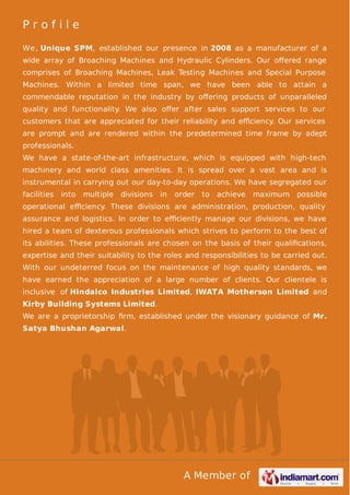 A Member of
P r o f i l e
We, Unique SPM, established our presence in 2008 as a manufacturer of a
wide array of Broaching Machines and Hydraulic Cylinders. Our oﬀered range
comprises of Broaching Machines, Leak Testing Machines and Special Purpose
Machines. Within a limited time span, we have been able to attain a
commendable reputation in the industry by oﬀering products of unparalleled
quality and functionality. We also oﬀer after sales support services to our
customers that are appreciated for their reliability and eﬃciency. Our services
are prompt and are rendered within the predetermined time frame by adept
professionals.
We have a state-of-the-art infrastructure, which is equipped with high-tech
machinery and world class amenities. It is spread over a vast area and is
instrumental in carrying out our day-to-day operations. We have segregated our
facilities into multiple divisions in order to achieve maximum possible
operational eﬃciency. These divisions are administration, production, quality
assurance and logistics. In order to eﬃciently manage our divisions, we have
hired a team of dexterous professionals which strives to perform to the best of
its abilities. These professionals are chosen on the basis of their qualiﬁcations,
expertise and their suitability to the roles and responsibilities to be carried out.
With our undeterred focus on the maintenance of high quality standards, we
have earned the appreciation of a large number of clients. Our clientele is
inclusive of Hindalco Industries Limited, IWATA Motherson Limited and
Kirby Building Systems Limited.
We are a proprietorship ﬁrm, established under the visionary guidance of Mr.
Satya Bhushan Agarwal.
 