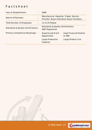A Member of
F a c t s h e e t
Year of Establishment : 2008
Nature of Business :
Manufacturer, Exporter, Trader, Service
Provider, Buyer-Individual, Buyer-Company
Total Number of Employees : 11 to 25 People
Standards & Quality Certifications :
Standards & Quality Certifications
NSIC Registered
Primary Competitive Advantage : Experienced R & D
Department
Good Financial Position
& TQM
Large Production
Capacity
Large Product Line
 