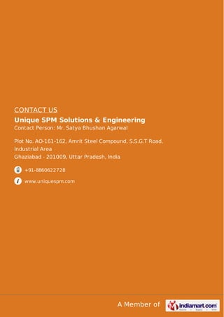 A Member of
CONTACT US
Unique SPM Solutions & Engineering
Contact Person: Mr. Satya Bhushan Agarwal
Plot No. AO-161-162, Amrit Steel Compound, S.S.G.T Road,
Industrial Area
Ghaziabad - 201009, Uttar Pradesh, India
+91-8860622728
www.uniquespm.com
 