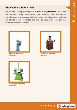 A Member of
BROACHING MACHINES
We are the leading manufacturer of Broaching Machines. These are
manufactured using high grade raw material. The machine is
manufactured in accordance with the industry standards. Our machines
are oﬀered in various ranges and technical speciﬁcations as per the
exact requirements of clients.
Vertical Broaching
Machine
Surface Broaching
Machine
Push Type Broaching
Machine
Products
 