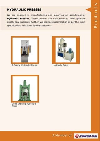 A Member of
HYDRAULIC PRESSES
We are engaged in manufacturing and supplying an assortment of
Hydraulic Presses. These devices are manufactured from optimum
quality raw materials. Further, we provide customization as per the exact
specifications laid down by the customers.
C-Frame Hydraulic Press Hydraulic Press
Deep Drawing Hydraulic
Press
Products
 